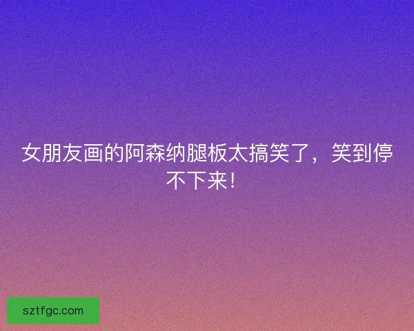 女朋友画的阿森纳腿板太搞笑了，笑到停不下来！