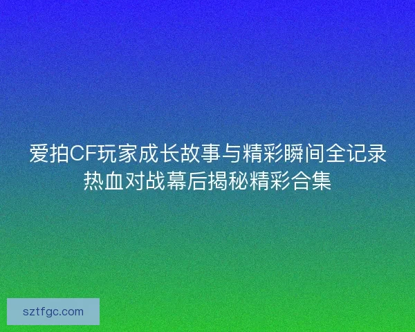 爱拍CF玩家成长故事与精彩瞬间全记录热血对战幕后揭秘精彩合集