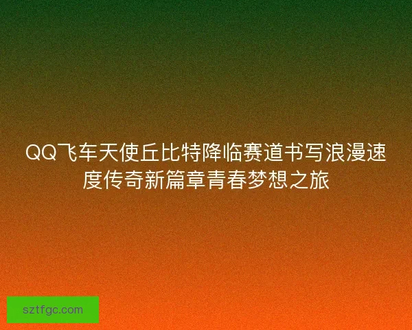 QQ飞车天使丘比特降临赛道书写浪漫速度传奇新篇章青春梦想之旅 QQ飞车天使丘比特降临赛道书写浪漫速度传奇新篇章青春梦想之旅