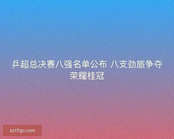 乒超总决赛八强名单公布 八支劲旅争夺荣耀桂冠 乒超总决赛八强名单公布 八支劲旅争夺荣耀桂冠