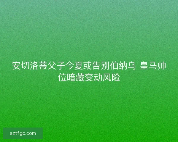 安切洛蒂父子今夏或告别伯纳乌 皇马帅位暗藏变动风险