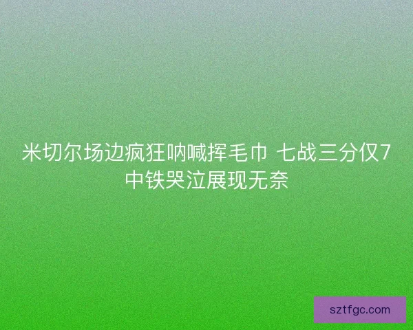 米切尔场边疯狂呐喊挥毛巾 七战三分仅7中铁哭泣展现无奈