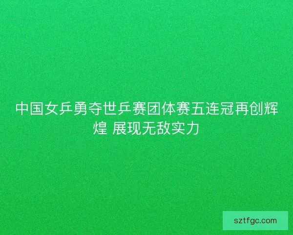 中国女乒勇夺世乒赛团体赛五连冠再创辉煌 展现无敌实力