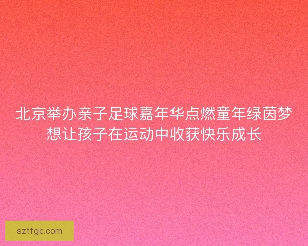 北京举办亲子足球嘉年华点燃童年绿茵梦想让孩子在运动中收获快乐成长