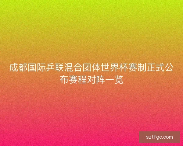 成都国际乒联混合团体世界杯赛制正式公布赛程对阵一览