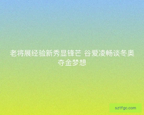老将展经验新秀显锋芒 谷爱凌畅谈冬奥夺金梦想