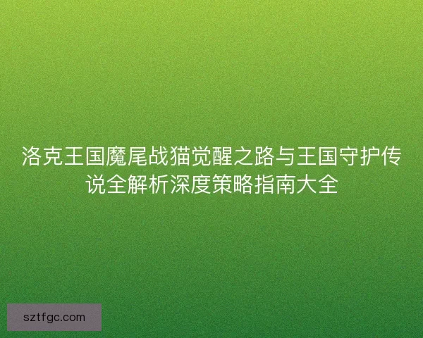 洛克王国魔尾战猫觉醒之路与王国守护传说全解析深度策略指南大全
