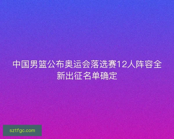 中国男篮公布奥运会落选赛12人阵容全新出征名单确定 中国男篮公布奥运会落选赛12人阵容全新出征名单确定