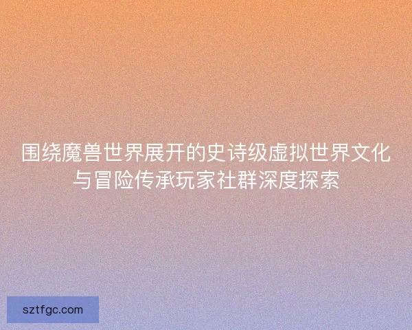 围绕魔兽世界展开的史诗级虚拟世界文化与冒险传承玩家社群深度探索 围绕魔兽世界展开的史诗级虚拟世界文化与冒险传承玩家社群深度探索