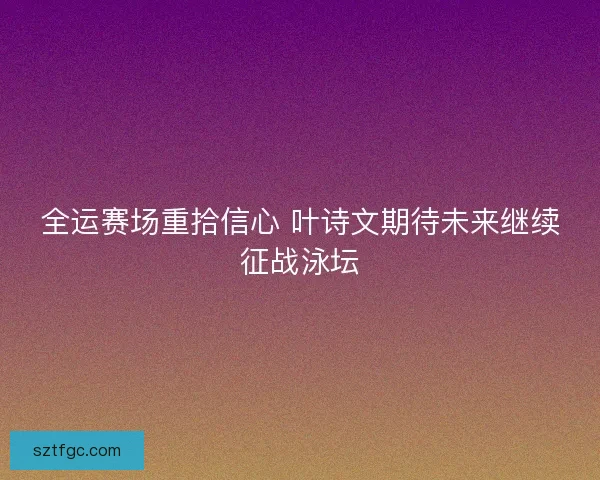全运赛场重拾信心 叶诗文期待未来继续征战泳坛
