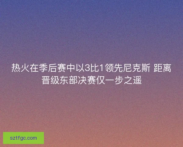 热火在季后赛中以3比1领先尼克斯 距离晋级东部决赛仅一步之遥