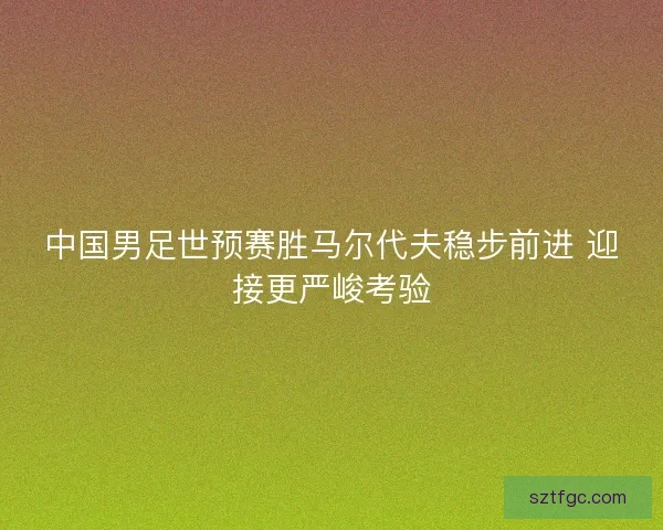 中国男足世预赛胜马尔代夫稳步前进 迎接更严峻考验
