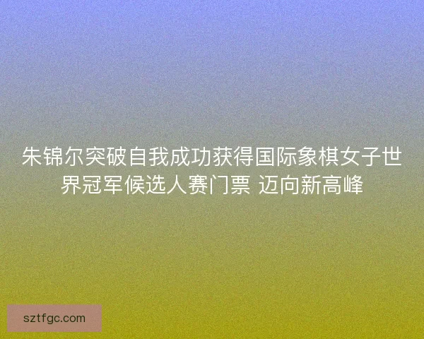 朱锦尔突破自我成功获得国际象棋女子世界冠军候选人赛门票 迈向新高峰