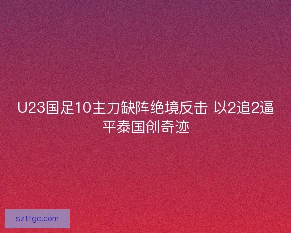 U23国足10主力缺阵绝境反击 以2追2逼平泰国创奇迹