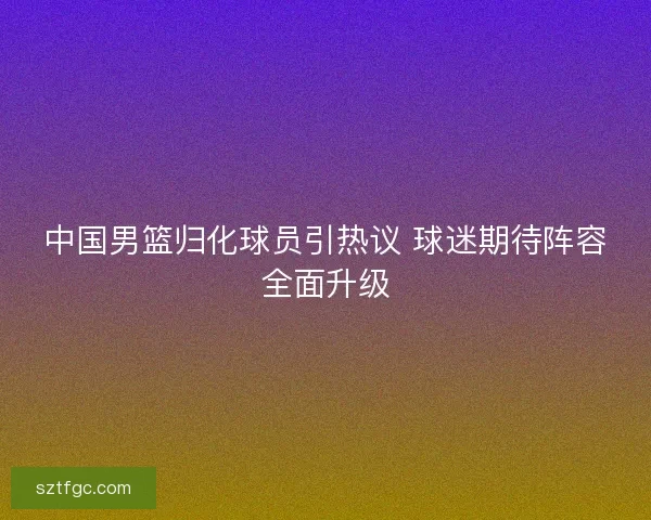 中国男篮归化球员引热议 球迷期待阵容全面升级 中国男篮归化球员引热议 球迷期待阵容全面升级