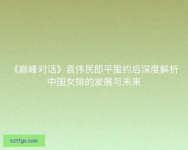 《巅峰对话》袁伟民郎平里约后深度解析中国女排的发展与未来