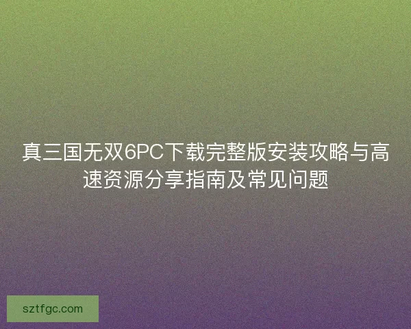 真三国无双6PC下载完整版安装攻略与高速资源分享指南及常见问题
