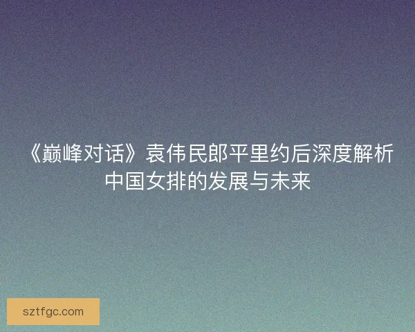 《巅峰对话》袁伟民郎平里约后深度解析中国女排的发展与未来 《巅峰对话》袁伟民郎平里约后深度解析中国女排的发展与未来
