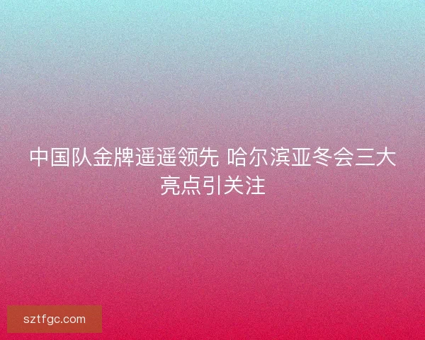中国队金牌遥遥领先 哈尔滨亚冬会三大亮点引关注