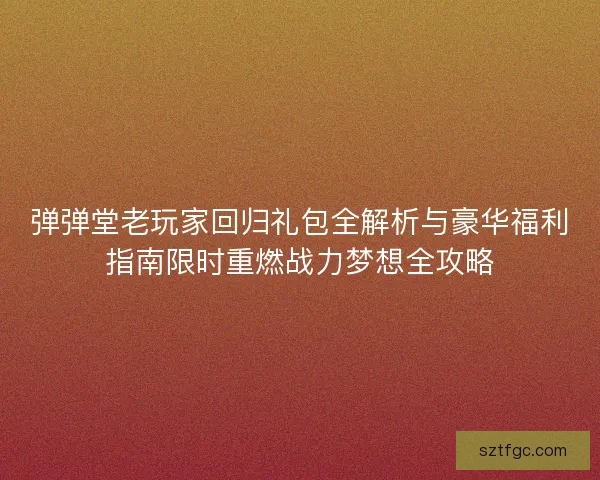 弹弹堂老玩家回归礼包全解析与豪华福利指南限时重燃战力梦想全攻略